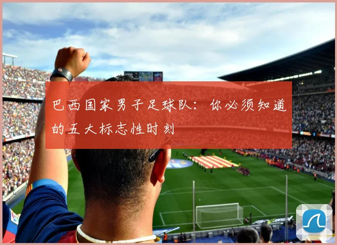 巴西国家男子足球队：你必须知道的五大标志性时刻