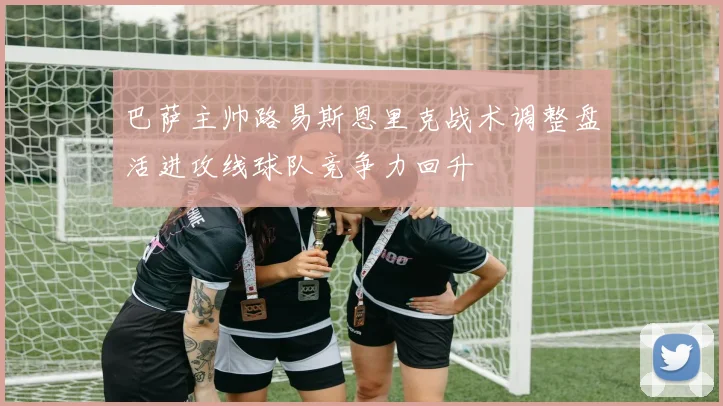 巴萨主帅路易斯恩里克战术调整盘活进攻线球队竞争力回升