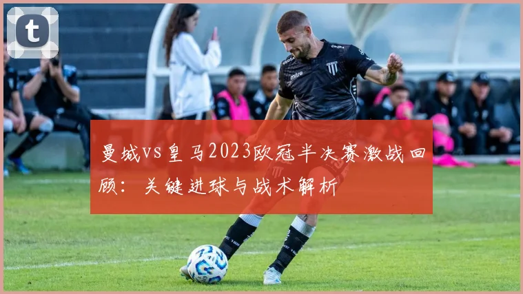 曼城vs皇马2023欧冠半决赛激战回顾:关键进球与战术解析