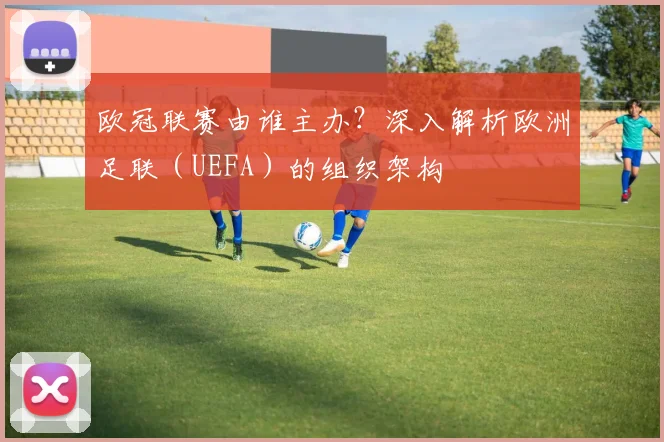 欧冠联赛由谁主办？深入解析欧洲足联（UEFA）的组织架构