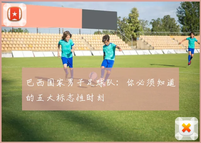 巴西国家男子足球队：你必须知道的五大标志性时刻