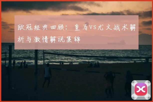 欧冠经典回顾：皇马vs尤文战术解析与激情解说集锦