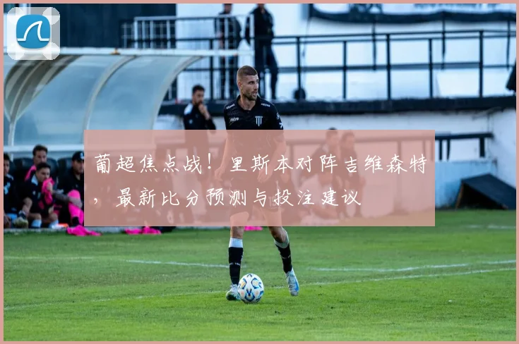 葡超焦点战！里斯本对阵吉维森特，最新比分预测与投注建议