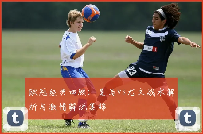 欧冠经典回顾：皇马vs尤文战术解析与激情解说集锦