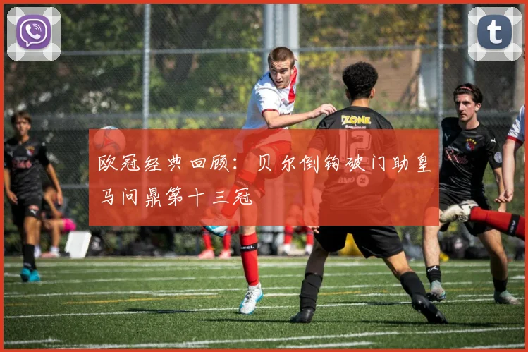 欧冠经典回顾：贝尔倒钩破门助皇马问鼎第十三冠