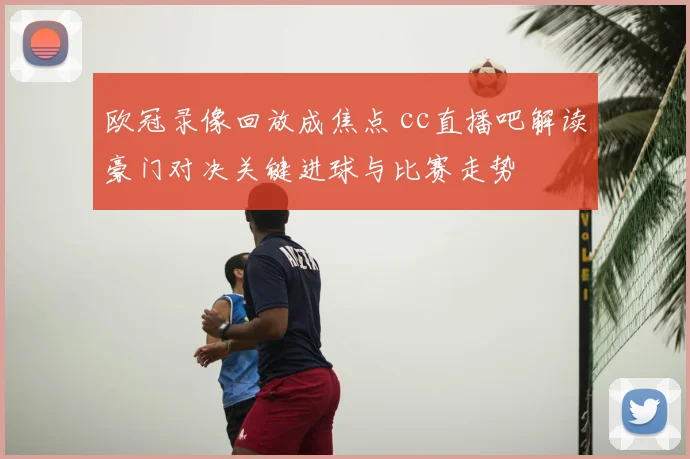 欧冠录像回放成焦点 cc直播吧解读豪门对决关键进球与比赛走势