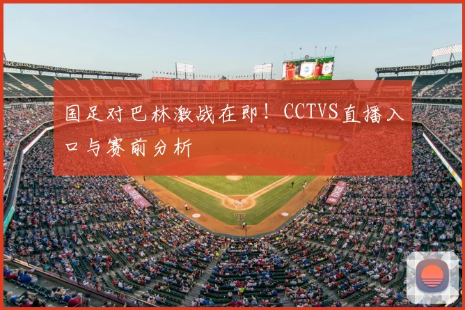 国足对巴林激战在即！CCTVS直播入口与赛前分析