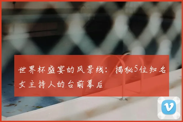 世界杯盛宴的风景线：揭秘5位知名女主持人的台前幕后