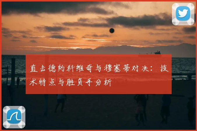 直击德约科维奇与穆塞蒂对决：技术特点与胜负手分析