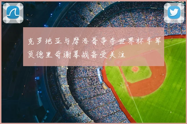 克罗地亚与摩洛哥争夺世界杯季军莫德里奇谢幕战备受关注