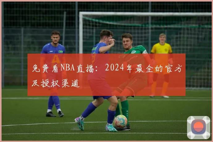 免费看NBA直播：2024年最全的官方及授权渠道