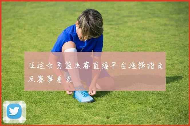亚运会男篮决赛直播平台选择指南及赛事看点