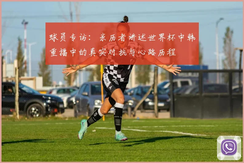 球员专访：亲历者讲述世界杯中韩重播中的真实对抗与心路历程