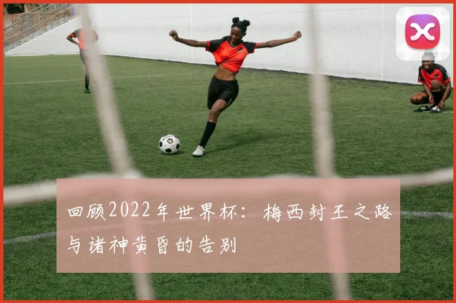 回顾2022年世界杯：梅西封王之路与诸神黄昏的告别