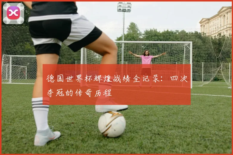 德国世界杯辉煌战绩全记录：四次夺冠的传奇历程