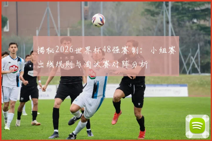 揭秘2026世界杯48强赛制：小组赛出线规则与淘汰赛对阵分析