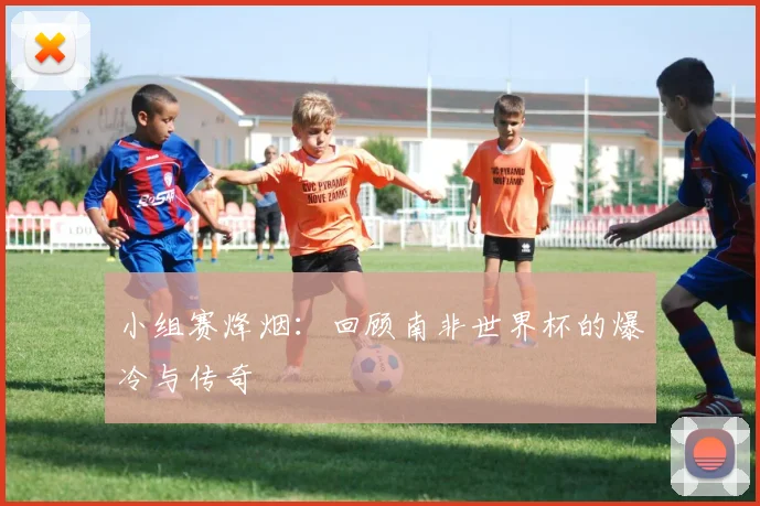 小组赛烽烟：回顾南非世界杯的爆冷与传奇