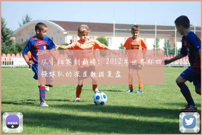 从小组赛到巅峰：2012年世界杯四强球队的深度数据复盘