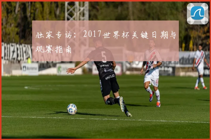 独家专访:2017世界杯关键日期与观赛指南