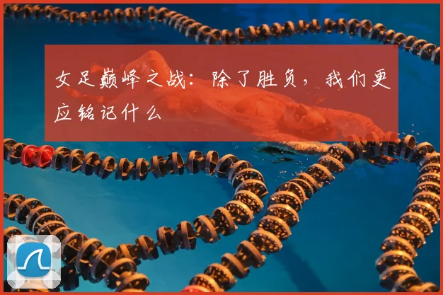 女足巅峰之战:除了胜负,我们更应铭记什么