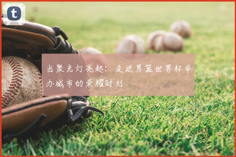 当聚光灯亮起:走进男篮世界杯举办城市的荣耀时刻