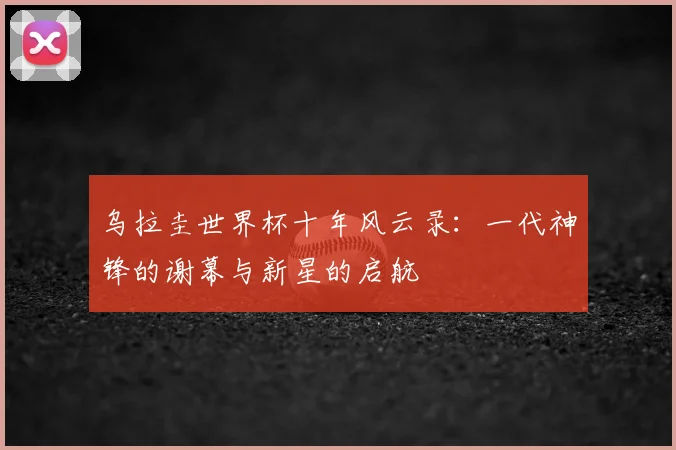 乌拉圭世界杯十年风云录：一代神锋的谢幕与新星的启航