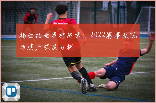 梅西的世界杯终章:2022赛事表现与遗产深度分析