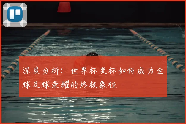 深度分析：世界杯奖杯如何成为全球足球荣耀的终极象征