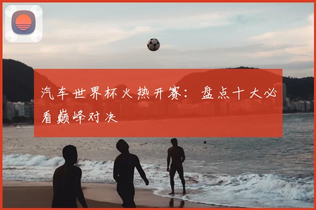 汽车世界杯火热开赛：盘点十大必看巅峰对决
