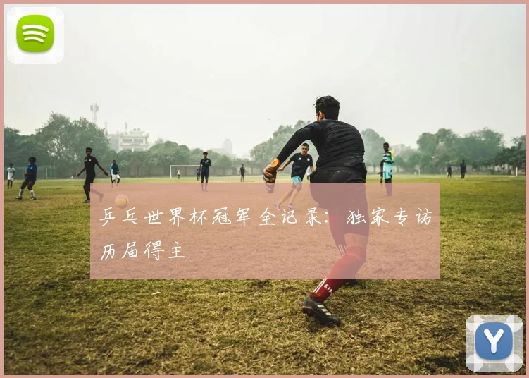 乒乓世界杯冠军全记录:独家专访历届得主
