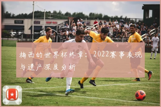 梅西的世界杯终章:2022赛事表现与遗产深度分析