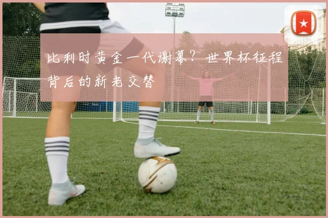 比利时黄金一代谢幕？世界杯征程背后的新老交替