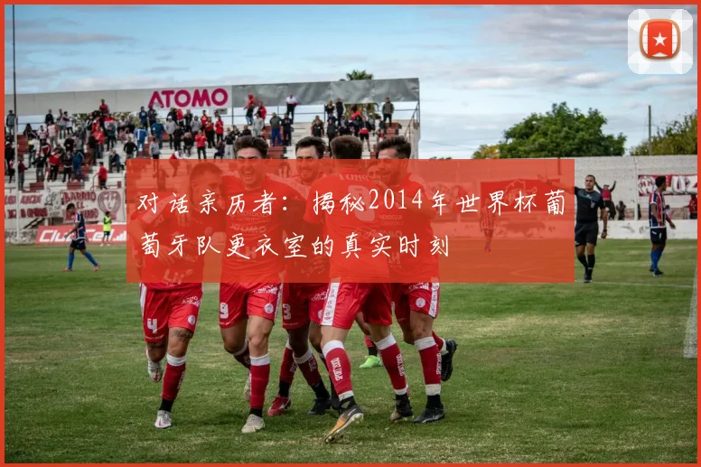 对话亲历者:揭秘2014年世界杯葡萄牙队更衣室的真实时刻