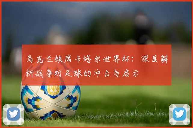 乌克兰缺席卡塔尔世界杯:深度解析战争对足球的冲击与启示