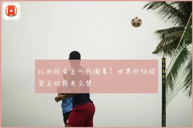 比利时黄金一代谢幕？世界杯征程背后的新老交替