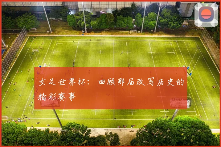 女足世界杯:回顾那届改写历史的精彩赛事