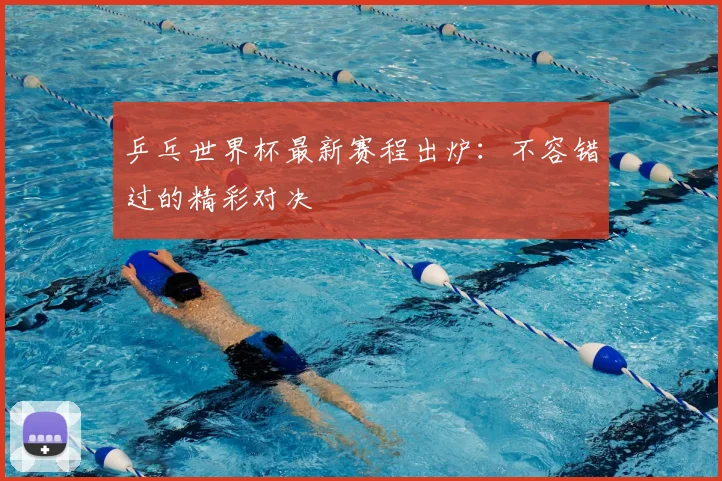 乒乓世界杯最新赛程出炉：不容错过的精彩对决