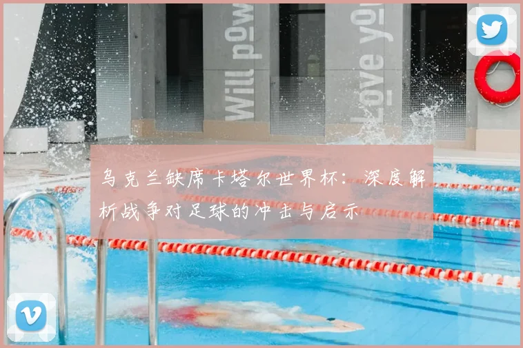 乌克兰缺席卡塔尔世界杯:深度解析战争对足球的冲击与启示