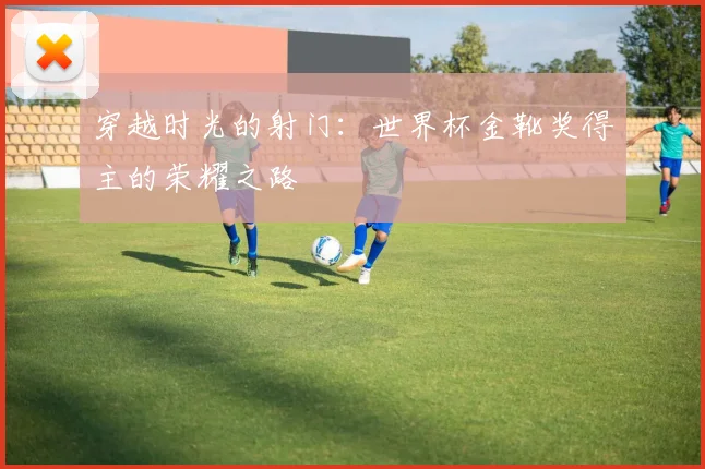 穿越时光的射门:世界杯金靴奖得主的荣耀之路