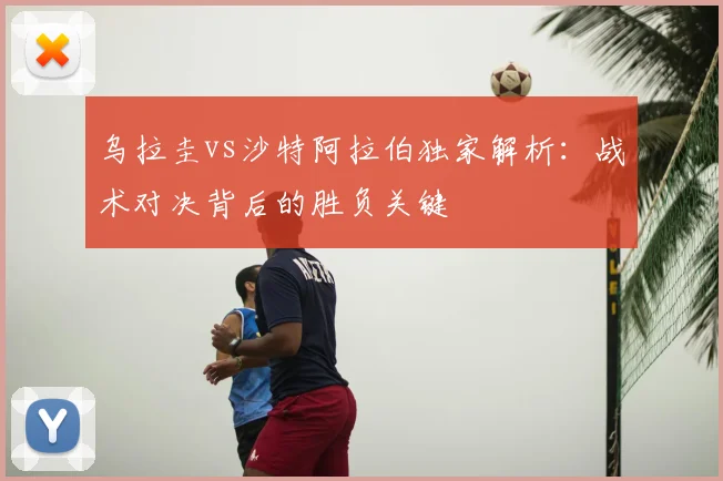乌拉圭vs沙特阿拉伯独家解析:战术对决背后的胜负关键