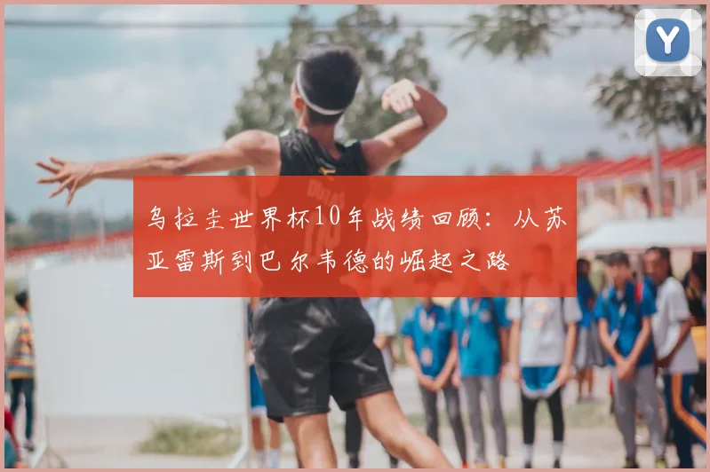 乌拉圭世界杯10年战绩回顾:从苏亚雷斯到巴尔韦德的崛起之路
