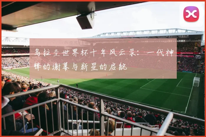 乌拉圭世界杯十年风云录:一代神锋的谢幕与新星的启航