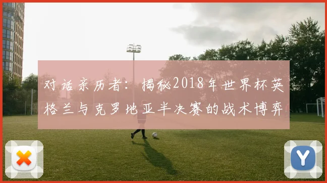 对话亲历者:揭秘2018年世界杯英格兰与克罗地亚半决赛的战术博弈