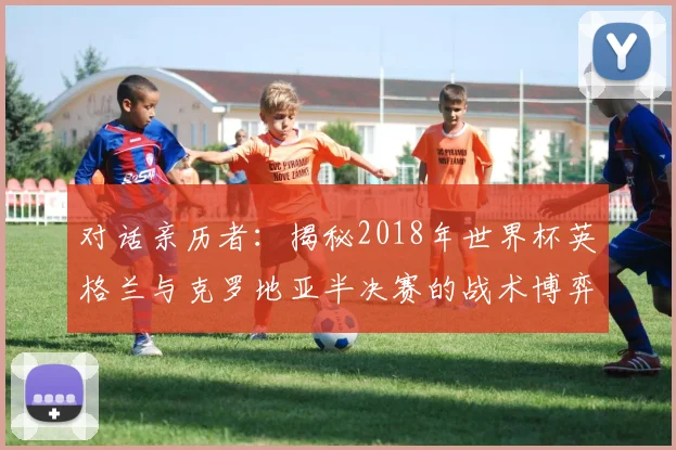 对话亲历者:揭秘2018年世界杯英格兰与克罗地亚半决赛的战术博弈