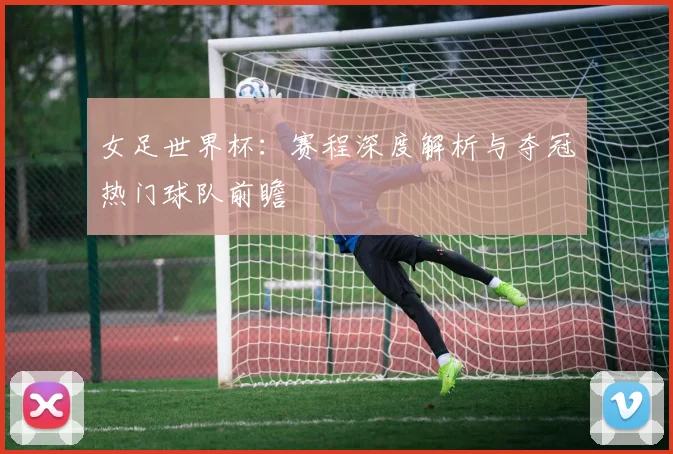 女足世界杯：赛程深度解析与夺冠热门球队前瞻